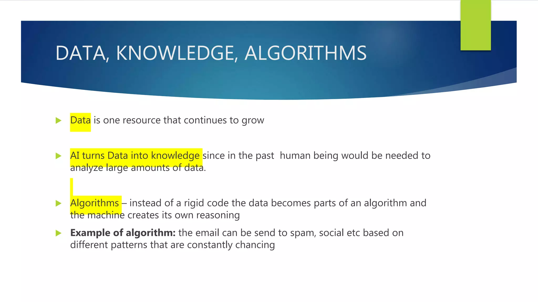 DATA, KNOWLEDGE, ALGORITHMS  Data is one resource that continues to grow  AI turns Data into knowledge since in the past human being would be needed to analyze large amounts of data.  Algorithms – instead of a rigid code the data becomes parts of an algorithm and the machine creates its own reasoning  Example of algorithm: the email can be send to spam, social etc based on different patterns that are constantly chancing 