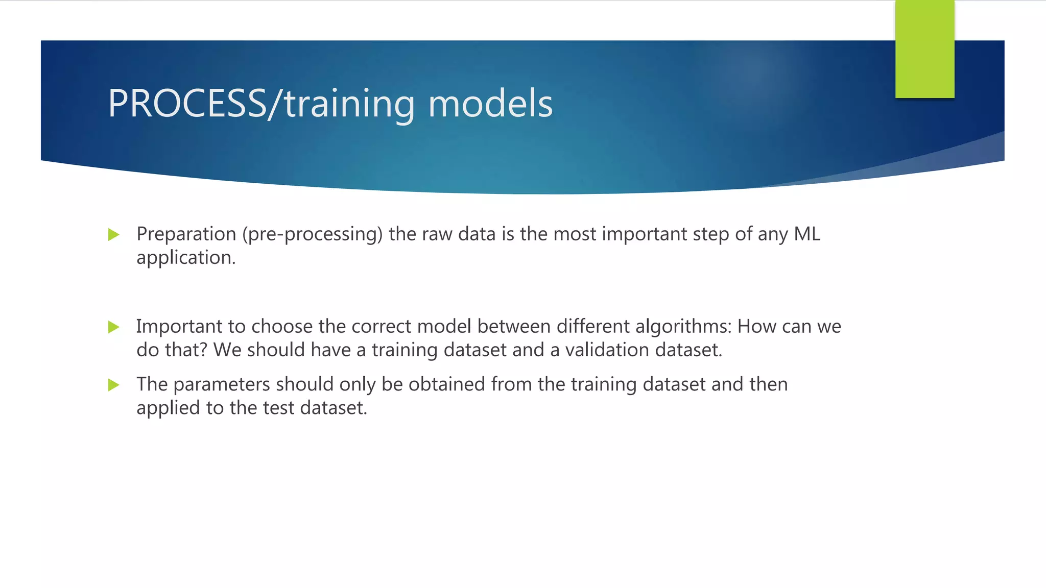 PROCESS/training models  Preparation (pre-processing) the raw data is the most important step of any ML application.  Important to choose the correct model between different algorithms: How can we do that? We should have a training dataset and a validation dataset.  The parameters should only be obtained from the training dataset and then applied to the test dataset. 
