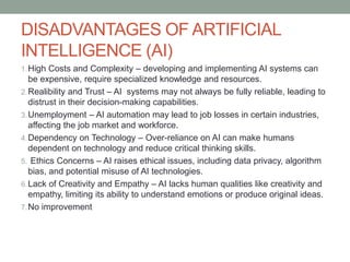 DISADVANTAGES OF ARTIFICIAL
INTELLIGENCE (AI)
1.High Costs and Complexity – developing and implementing AI systems can
be expensive, require specialized knowledge and resources.
2.Realibility and Trust – AI systems may not always be fully reliable, leading to
distrust in their decision-making capabilities.
3.Unemployment – AI automation may lead to job losses in certain industries,
affecting the job market and workforce.
4.Dependency on Technology – Over-reliance on AI can make humans
dependent on technology and reduce critical thinking skills.
5. Ethics Concerns – AI raises ethical issues, including data privacy, algorithm
bias, and potential misuse of AI technologies.
6.Lack of Creativity and Empathy – AI lacks human qualities like creativity and
empathy, limiting its ability to understand emotions or produce original ideas.
7.No improvement
 