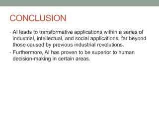 CONCLUSION
• AI leads to transformative applications within a series of
industrial, intellectual, and social applications, far beyond
those caused by previous industrial revolutions.
• Furthermore, AI has proven to be superior to human
decision-making in certain areas.
 