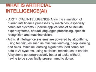 WHAT IS ARTIFICIAL
INTELLIGENCE(AI)
• ARTIFICIAL INTELLIGENCE(AI) is the simulation of
human intelligence processes by machines, especially
computer systems. Specific applications of AI include
expert systems, natural languages processing, speech
recognition and machine vision.
• Artificial intelligence systems are powered by algorithms,
using techniques such as machine learning, deep learning
and rules. Machine learning algorithms feed computer
data to AI systems, using statistical techniques to enable
Ai systems get progressively better at tasks without
having to be specifically programmed to do so.
 