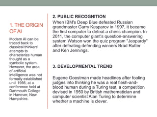 1. THE ORIGIN
OFAI
2. PUBLIC RECOGNITION
When IBM's Deep Blue defeated Russian
grandmaster Garry Kasparov in 1997, it became
the first computer to defeat a chess champion. In
2011, the computer giant's question-answering
system Watson won the quiz program "Jeopardy"
after defeating defending winners Brad Rutter
and Ken Jennings.
3. DEVELOPMENTAL TREND
Eugene Goostman made headlines after fooling
judges into thinking he was a real flesh-and-
blood human during a Turing test, a competition
devised in 1950 by British mathematician and
computer scientist Alan Turing to determine
whether a machine is clever.
Modern AI can be
traced back to
classical thinkers'
attempts to
characterize human
thought as a
symbolic system.
However, the area
of artificial
intelligence was not
formally established
until 1956, at a
conference held at
Dartmouth College
in Hanover, New
Hampshire.
 