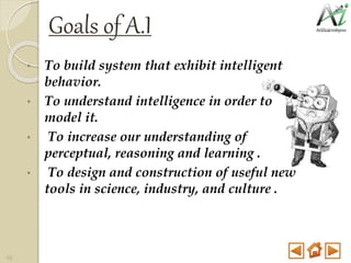 Goals of A.I
• To build system that exhibit intelligent
behavior.
• To understand intelligence in order to
model it.
• To increase our understanding of
perceptual, reasoning and learning .
• To design and construction of useful new
tools in science, industry, and culture .
10
 