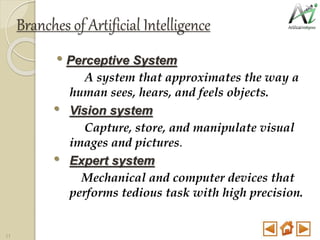 Branches of Artificial Intelligence
• Perceptive System
A system that approximates the way a
human sees, hears, and feels objects.
• Vision system
Capture, store, and manipulate visual
images and pictures.
• Expert system
Mechanical and computer devices that
performs tedious task with high precision.
11
 