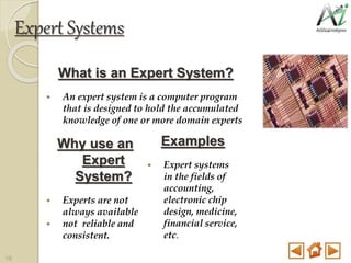 Expert Systems
What is an Expert System?
 An expert system is a computer program
that is designed to hold the accumulated
knowledge of one or more domain experts
Why use an
Expert
System?
 Experts are not
always available
 not reliable and
consistent.
Examples
 Expert systems
in the fields of
accounting,
electronic chip
design, medicine,
financial service,
etc.
16
 