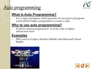 Auto programming
What is Auto Programming?
 It is a type of program which generate its own piece of program
which further helps a programmer to write a code.
Why to use auto programming?
 It allows human programmers to write code at higher
abstraction level
Examples
 IDEs such as Eclipse, Interface Builder and Microsoft Visual
Studio
17
 