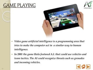  Video game artificial intelligence is a programming area that
tries to make the computer act in a similar way to human
intelligence.
 In 2001 the game Halo featured A.I. that could use vehicles and
team tactics. The AI could recognize threats such as grenades
and incoming vehicles.
GAME PLAYING
18
 