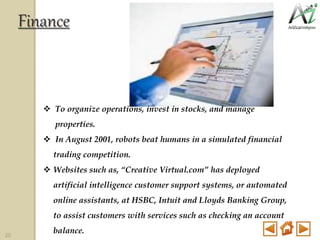  To organize operations, invest in stocks, and manage
properties.
 In August 2001, robots beat humans in a simulated financial
trading competition.
 Websites such as, “Creative Virtual.com” has deployed
artificial intelligence customer support systems, or automated
online assistants, at HSBC, Intuit and Lloyds Banking Group,
to assist customers with services such as checking an account
balance.
Finance
20
 