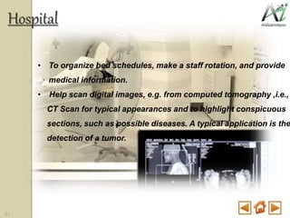 • To organize bed schedules, make a staff rotation, and provide
medical information.
• Help scan digital images, e.g. from computed tomography ,i.e.,
CT Scan for typical appearances and to highlight conspicuous
sections, such as possible diseases. A typical application is the
detection of a tumor.
Hospital
21
 