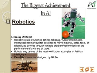  Robotics
Meaning Of Robot
• Robot Institute of America defines robot as, “A reprogrammable,
multifunctional manipulator designed to move material, parts, tools, or
specialized devices through variable programmed motions for the
performance of a variety of tasks.”
• Robots may be one of the most well known examples of Artificial
Intelligence.
• Example, mars-rover designed by NASA.
The Biggest Achievement
In AI
22
 