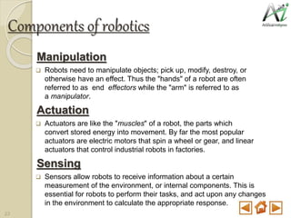Components of robotics
Manipulation
 Robots need to manipulate objects; pick up, modify, destroy, or
otherwise have an effect. Thus the "hands" of a robot are often
referred to as end effectors while the "arm" is referred to as
a manipulator.
Actuation
 Actuators are like the "muscles" of a robot, the parts which
convert stored energy into movement. By far the most popular
actuators are electric motors that spin a wheel or gear, and linear
actuators that control industrial robots in factories.
Sensing
 Sensors allow robots to receive information about a certain
measurement of the environment, or internal components. This is
essential for robots to perform their tasks, and act upon any changes
in the environment to calculate the appropriate response.
23
 