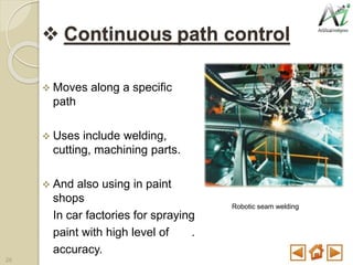  Continuous path control
 Moves along a specific
path
 Uses include welding,
cutting, machining parts.
 And also using in paint
shops
In car factories for spraying
paint with high level of .
accuracy.
Robotic seam welding
26
 