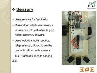  Sensory
 Uses sensors for feedback.
 Closed-loop robots use sensors
in factories with actuators to gain
higher accuracy in work.
 Uses include mobile robotics,
telepresence ,microchips or the
products related with sensors
e.g.:-Camera’s, mobile phones
,etc.
27
 