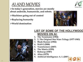 AIAND MOVIES
In today’s generation, movies are mostly
about androids, humanoids, and robots.
Machines going out of control
Replacing humanity
World domination
LIST OF SOME OF THE HOLLYWOOD
MOVIES ON AI:
1. The Terminator (1984)
2. 2. The Original Star Wars Trilogy (1977-1983)
3. Blade Runner (1982)
4. Wall-E (2008)
5. Transformers (2007)
6. The Matrix (1999)
7. Robocop (1987)
8. Alien (1979)
9. Artificial Intelligence: A. I. (2001)
29
 