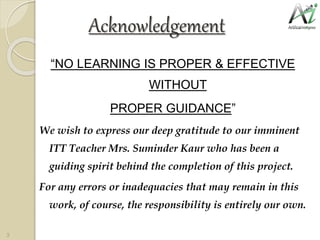 Acknowledgement
“NO LEARNING IS PROPER & EFFECTIVE
WITHOUT
PROPER GUIDANCE”
We wish to express our deep gratitude to our imminent
ITT Teacher Mrs. Suminder Kaur who has been a
guiding spirit behind the completion of this project.
For any errors or inadequacies that may remain in this
work, of course, the responsibility is entirely our own.
3
 