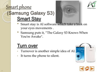 Smartphone
(Samsung Galaxy S3)
Smart Stay
• Smart stay is AI software which take a look on
your eyes movements .
• Samsung puts it, “The Galaxy S3 Knows When
You're Awake".
Turn over
• Turnover is another simple idea of AI.
• It turns the phone to silent.
31
 