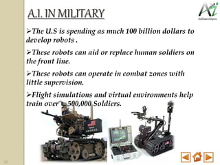 A.I.INMILITARY
The U.S is spending as much 100 billion dollars to
develop robots .
These robots can aid or replace human soldiers on
the front line.
These robots can operate in combat zones with
little supervision.
Flight simulations and virtual environments help
train over 500,000 Soldiers.
32
 