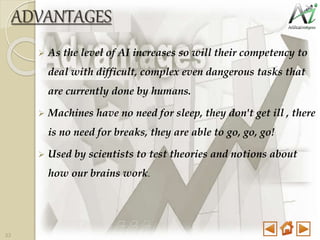 ADVANTAGES
 As the level of AI increases so will their competency to
deal with difficult, complex even dangerous tasks that
are currently done by humans.
 Machines have no need for sleep, they don't get ill , there
is no need for breaks, they are able to go, go, go!
 Used by scientists to test theories and notions about
how our brains work.
33
 