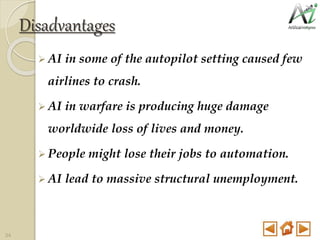 Disadvantages
 AI in some of the autopilot setting caused few
airlines to crash.
 AI in warfare is producing huge damage
worldwide loss of lives and money.
 People might lose their jobs to automation.
 AI lead to massive structural unemployment.
34
 