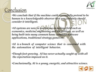 Conclusion
•We conclude that if the machine could successfully pretend to be
human to a knowledgeable observer then you certainly should
consider it intelligent.
•AI systems are now in routine use in various field such as
economics, medicine, engineering and the military, as well as
being built into many common home computer software
applications, traditional strategy games etc.
•AI is a branch of computer science that is concerned with
the automation of intelligent behavior.
•Though fast-growing, AI has never actually caught up with all
the expectation imposed on it.
•Conclusionally, AI is a young, energetic, and attractive science.
35
 