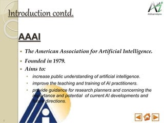 Introduction contd.
AAAI
 The American Association for Artificial Intelligence.
 Founded in 1979.
 Aims to:
• increase public understanding of artificial intelligence.
• improve the teaching and training of AI practitioners.
• provide guidance for research planners and concerning the
importance and potential of current AI developments and
future directions.
6
 