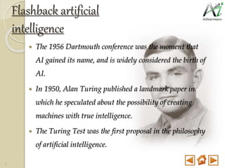 Flashback artificial
intelligence
 The 1956 Dartmouth conference was the moment that
AI gained its name, and is widely considered the birth of
AI.
 In 1950, Alan Turing published a landmark paper in
which he speculated about the possibility of creating
machines with true intelligence.
 The Turing Test was the first proposal in the philosophy
of artificial intelligence.
7
 