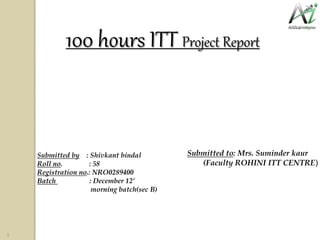 100 hours ITT Project Report
Submitted by : Shivkant bindal
Roll no. : 58
Registration no.: NRO0289400
Batch : December 12’
morning batch(sec B)
Submitted to: Mrs. Suminder kaur
(Faculty ROHINI ITT CENTRE)
1
 