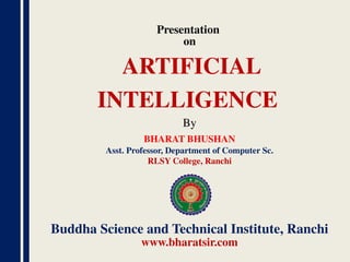 Presentation
on
By
BHARAT BHUSHAN
Asst. Professor, Department of Computer Sc.
RLSY College, Ranchi
Buddha Science and Technical Institute, Ranchi
www.bharatsir.com
ARTIFICIAL
INTELLIGENCE
 