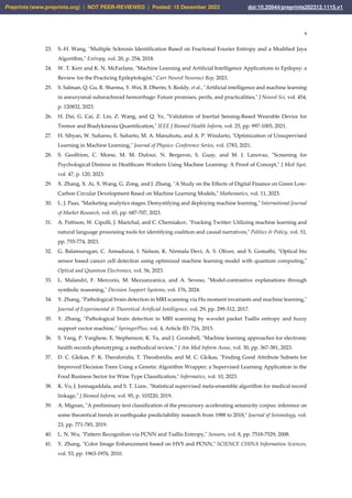 9
23. S.-H. Wang, "Multiple Sclerosis Identification Based on Fractional Fourier Entropy and a Modified Jaya
Algorithm," Entropy, vol. 20, p. 254, 2018.
24. W. T. Kerr and K. N. McFarlane, "Machine Learning and Artificial Intelligence Applications to Epilepsy: a
Review for the Practicing Epileptologist," Curr Neurol Neurosci Rep, 2023.
25. S. Salman, Q. Gu, R. Sharma, Y. Wei, B. Dherin, S. Reddy, et al., "Artificial intelligence and machine learning
in aneurysmal subarachnoid hemorrhage: Future promises, perils, and practicalities," J Neurol Sci, vol. 454,
p. 120832, 2023.
26. H. Dai, G. Cai, Z. Lin, Z. Wang, and Q. Ye, "Validation of Inertial Sensing-Based Wearable Device for
Tremor and Bradykinesia Quantification," IEEE J Biomed Health Inform, vol. 25, pp. 997-1005, 2021.
27. H. Sibyan, W. Suharso, E. Suharto, M. A. Manuhutu, and A. P. Windarto, "Optimization of Unsupervised
Learning in Machine Learning," Journal of Physics: Conference Series, vol. 1783, 2021.
28. S. Geoffrion, C. Morse, M. M. Dufour, N. Bergeron, S. Guay, and M. J. Lanovaz, "Screening for
Psychological Distress in Healthcare Workers Using Machine Learning: A Proof of Concept," J Med Syst,
vol. 47, p. 120, 2023.
29. X. Zhang, X. Ai, X. Wang, G. Zong, and J. Zhang, "A Study on the Effects of Digital Finance on Green Low-
Carbon Circular Development Based on Machine Learning Models," Mathematics, vol. 11, 2023.
30. L. J. Paas, "Marketing analytics stages: Demystifying and deploying machine learning," International Journal
of Market Research, vol. 65, pp. 687-707, 2023.
31. A. Pattison, W. Cipolli, J. Marichal, and C. Cherniakov, "Fracking Twitter: Utilizing machine learning and
natural language processing tools for identifying coalition and causal narratives," Politics & Policy, vol. 51,
pp. 755-774, 2023.
32. G. Balamurugan, C. Annadurai, I. Nelson, K. Nirmala Devi, A. S. Oliver, and S. Gomathi, "Optical bio
sensor based cancer cell detection using optimized machine learning model with quantum computing,"
Optical and Quantum Electronics, vol. 56, 2023.
33. L. Malandri, F. Mercorio, M. Mezzanzanica, and A. Seveso, "Model-contrastive explanations through
symbolic reasoning," Decision Support Systems, vol. 176, 2024.
34. Y. Zhang, "Pathological brain detection in MRI scanning via Hu moment invariants and machine learning,"
Journal of Experimental & Theoretical Artificial Intelligence, vol. 29, pp. 299-312, 2017.
35. Y. Zhang, "Pathological brain detection in MRI scanning by wavelet packet Tsallis entropy and fuzzy
support vector machine," SpringerPlus, vol. 4, Article ID: 716, 2015.
36. S. Yang, P. Varghese, E. Stephenson, K. Tu, and J. Gronsbell, "Machine learning approaches for electronic
health records phenotyping: a methodical review," J Am Med Inform Assoc, vol. 30, pp. 367-381, 2023.
37. D. C. Gkikas, P. K. Theodoridis, T. Theodoridis, and M. C. Gkikas, "Finding Good Attribute Subsets for
Improved Decision Trees Using a Genetic Algorithm Wrapper; a Supervised Learning Application in the
Food Business Sector for Wine Type Classification," Informatics, vol. 10, 2023.
38. K. Vo, J. Jonnagaddala, and S. T. Liaw, "Statistical supervised meta-ensemble algorithm for medical record
linkage," J Biomed Inform, vol. 95, p. 103220, 2019.
39. A. Mignan, "A preliminary text classification of the precursory accelerating seismicity corpus: inference on
some theoretical trends in earthquake predictability research from 1988 to 2018," Journal of Seismology, vol.
23, pp. 771-785, 2019.
40. L. N. Wu, "Pattern Recognition via PCNN and Tsallis Entropy," Sensors, vol. 8, pp. 7518-7529, 2008.
41. Y. Zhang, "Color Image Enhancement based on HVS and PCNN," SCIENCE CHINA Information Sciences,
vol. 53, pp. 1963-1976, 2010.
Preprints (www.preprints.org) | NOT PEER-REVIEWED | Posted: 15 December 2023 doi:10.20944/preprints202312.1115.v1
 