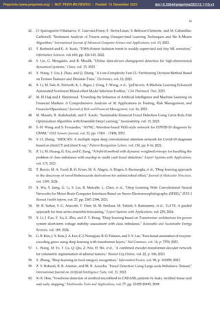 10
42. O. Iparraguirre-Villanueva, V. Guevara-Ponce, F. Sierra-Linan, S. Beltozar-Clemente, and M. Cabanillas-
Carbonell, "Sentiment Analysis of Tweets using Unsupervised Learning Techniques and the K-Means
Algorithm," International Journal of Advanced Computer Science and Applications, vol. 13, 2022.
43. T. Barbariol and G. A. Susto, "TiWS-iForest: Isolation forest in weakly supervised and tiny ML scenarios,"
Information Sciences, vol. 610, pp. 126-143, 2022.
44. S. Lin, G. Mengaldo, and R. Maulik, "Online data-driven changepoint detection for high-dimensional
dynamical systems," Chaos, vol. 33, 2023.
45. Y. Wang, Y. Liu, J. Zhao, and Q. Zhang, "A Low-Complexity Fast CU Partitioning Decision Method Based
on Texture Features and Decision Trees," Electronics, vol. 12, 2023.
46. X. Li, M. Sale, K. Nieforth, K. L. Bigos, J. Craig, F. Wang, et al., "pyDarwin: A Machine Learning Enhanced
Automated Nonlinear Mixed-effect Model Selection Toolbox," Clin Pharmacol Ther, 2023.
47. M. El Hajj and J. Hammoud, "Unveiling the Influence of Artificial Intelligence and Machine Learning on
Financial Markets: A Comprehensive Analysis of AI Applications in Trading, Risk Management, and
Financial Operations," Journal of Risk and Financial Management, vol. 16, 2023.
48. M. Maashi, B. Alabduallah, and F. Kouki, "Sustainable Financial Fraud Detection Using Garra Rufa Fish
Optimization Algorithm with Ensemble Deep Learning," Sustainability, vol. 15, 2023.
49. S.-H. Wang and S. Fernandes, "AVNC: Attention-based VGG-style network for COVID-19 diagnosis by
CBAM," IEEE Sensors Journal, vol. 22, pp. 17431 - 17438, 2022.
50. Y.-D. Zhang, "MIDCAN: A multiple input deep convolutional attention network for Covid-19 diagnosis
based on chest CT and chest X-ray," Pattern Recognition Letters, vol. 150, pp. 8-16, 2021.
51. Z. Li, M. Huang, G. Liu, and C. Jiang, "A hybrid method with dynamic weighted entropy for handling the
problem of class imbalance with overlap in credit card fraud detection," Expert Systems with Applications,
vol. 175, 2021.
52. T. Barcin, M. A. Yucel, R. H. Ersan, M. A. Alagoz, A. Dogen, S. Burmaoglu, et al., "Deep learning approach
to the discovery of novel bisbenzazole derivatives for antimicrobial effect," Journal of Molecular Structure,
vol. 1295, 2024.
53. X. Wu, S. Jiang, G. Li, S. Liu, B. Metcalfe, L. Chen, et al., "Deep Learning With Convolutional Neural
Networks for Motor Brain-Computer Interfaces Based on Stereo-Electroencephalography (SEEG)," IEEE J
Biomed Health Inform, vol. 27, pp. 2387-2398, 2023.
54. M. R. Sarkar, S. G. Anavatti, T. Dam, M. M. Ferdaus, M. Tahtali, S. Ramasamy, et al., "GATE: A guided
approach for time series ensemble forecasting," Expert Systems with Applications, vol. 235, 2024.
55. Y. Li, J. Cao, Y. Xu, L. Zhu, and Z. Y. Dong, "Deep learning based on Transformer architecture for power
system short-term voltage stability assessment with class imbalance," Renewable and Sustainable Energy
Reviews, vol. 189, 2024.
56. G. B. Kim, J. Y. Kim, J. A. Lee, C. J. Norsigian, B. O. Palsson, and S. Y. Lee, "Functional annotation of enzyme-
encoding genes using deep learning with transformer layers," Nat Commun, vol. 14, p. 7370, 2023.
57. L. Wang, M. Ye, Y. Lu, Q. Qiu, Z. Niu, H. Shi, et al., "A combined encoder-transformer-decoder network
for volumetric segmentation of adrenal tumors," Biomed Eng Online, vol. 22, p. 106, 2023.
58. Y. Zhang, "Deep learning in food category recognition," Information Fusion, vol. 98, p. 101859, 2023.
59. Z. S. Rubaidi, B. B. Ammar, and M. B. Aouicha, "Fraud Detection Using Large-scale Imbalance Dataset,"
International Journal on Artificial Intelligence Tools, vol. 31, 2022.
60. X.-X. Hou, "Voxelwise detection of cerebral microbleed in CADASIL patients by leaky rectified linear unit
and early stopping," Multimedia Tools and Applications, vol. 77, pp. 21825-21845, 2018.
Preprints (www.preprints.org) | NOT PEER-REVIEWED | Posted: 15 December 2023 doi:10.20944/preprints202312.1115.v1
 