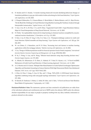 11
61. D. Sisodia and D. S. Sisodia, "A transfer learning framework towards identifying behavioral changes of
fraudulent publishers in pay-per-click model of online advertising for click fraud detection," Expert Systems
with Applications, vol. 232, 2023.
62. J. Chaquet-Ulldemolins, F.-J. Gimeno-Blanes, S. Moral-Rubio, S. Muñoz-Romero, and J.-L. Rojo-Álvarez,
"On the Black-Box Challenge for Fraud Detection Using Machine Learning (II): Nonlinear Analysis through
Interpretable Autoencoders," Applied Sciences, vol. 12, 2022.
63. Y. Gao, J. Liu, W. Li, M. Hou, Y. Li, and H. Zhao, "Augmented Grad-CAM++: Super-Resolution Saliency
Maps for Visual Interpretation of Deep Neural Network," Electronics, vol. 12, 2023.
64. D. Probst, "An explainability framework for deep learning on chemical reactions exemplified by enzyme-
catalysed reaction classification," J Cheminform, vol. 15, p. 113, 2023.
65. E. Kim, J. Lee, H. Shin, H. Yang, S. Cho, S.-k. Nam, et al., "Champion-challenger analysis for credit card
fraud detection: Hybrid ensemble and deep learning," Expert Systems with Applications, vol. 128, pp. 214-
224, 2019.
66. W. van Zetten, G. J. Ramackers, and H. H. Hoos, "Increasing trust and fairness in machine learning
applications within the mortgage industry," Machine Learning with Applications, vol. 10, 2022.
67. Y. Liu, "Design of XGBoost prediction model for financial operation fraud of listed companies," International
Journal of System Assurance Engineering and Management, vol. 14, pp. 2354-2364, 2023.
68. B. Xu, Y. Wang, X. Liao, and K. Wang, "Efficient fraud detection using deep boosting decision trees,"
Decision Support Systems, vol. 175, 2023.
69. A. Alharbi, M. Alshammari, O. D. Okon, A. Alabrah, H. T. Rauf, H. Alyami, et al., "A Novel text2IMG
Mechanism of Credit Card Fraud Detection: A Deep Learning Approach," Electronics, vol. 11, 2022.
70. A. G. Sharifai and Z. B. Zainol, "Multiple Filter-Based Rankers to Guide Hybrid Grasshopper Optimization
Algorithm and Simulated Annealing for Feature Selection With High Dimensional Multi-Class Imbalanced
Datasets," IEEE Access, vol. 9, pp. 74127-74142, 2021.
71. J. Chen, Q. Chen, F. Jiang, X. Guo, K. Sha, and Y. Wang, "SCN_GNN: A GNN-based fraud detection
algorithm combining strong node and graph topology information," Expert Systems with Applications, vol.
237, 2024.
72. R. Ramesh, R. Dodmane, S. Shetty, G. Aithal, M. Sahu, and A. Sahu, "A Novel and Secure Fake-Modulus
Based Rabin-Ӡ Cryptosystem," Cryptography, vol. 7, 2023.
Disclaimer/Publisher’s Note: The statements, opinions and data contained in all publications are solely those
of the individual author(s) and contributor(s) and not of MDPI and/or the editor(s). MDPI and/or the editor(s)
disclaim responsibility for any injury to people or property resulting from any ideas, methods, instructions or
products referred to in the content.
Preprints (www.preprints.org) | NOT PEER-REVIEWED | Posted: 15 December 2023 doi:10.20944/preprints202312.1115.v1
 