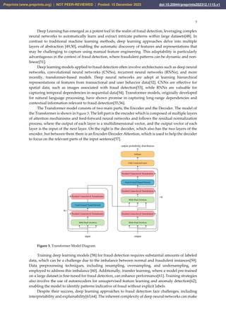 5
Deep Learning has emerged as a potent tool in the realm of fraud detection, leveraging complex
neural networks to automatically learn and extract intricate patterns within large datasets[48]. In
contrast to traditional machine learning methods, deep learning approaches delve into multiple
layers of abstraction [49,50], enabling the automatic discovery of features and representations that
may be challenging to capture using manual feature engineering. This adaptability is particularly
advantageous in the context of fraud detection, where fraudulent patterns can be dynamic and non-
linear[51].
Deep learning models applied to fraud detection often involve architectures such as deep neural
networks, convolutional neural networks (CNNs), recurrent neural networks (RNNs), and more
recently, transformer-based models. Deep neural networks are adept at learning hierarchical
representations of features from transactional and user behavior data[52]. CNNs are effective for
spatial data, such as images associated with fraud detection[53], while RNNs are valuable for
capturing temporal dependencies in sequential data[54]. Transformer models, originally developed
for natural language processing, have shown promise in capturing long-range dependencies and
contextual information relevant to fraud detection[55,56].
The Transformer model consists of two main parts, the Encoder and the Decoder. The model of
the Transformer is shown in Figure 3. The left part is the encoder which is composed of multiple layers
of attention mechanisms and feed-forward neural networks and follows the residual normalization
process, where the output of each layer is a multidimensional vector, and the output vector of each
layer is the input of the next layer. On the right is the decoder, which also has the two layers of the
encoder, but between them there is an Encoder-Decoder Attention, which is used to help the decoder
to focus on the relevant parts of the input sentence[57].
Residual Connection & Normalization
Feed-Forward Neural Network
Residual Connection & Normalization
Multi-Head Attention
Residual Connection & Normalization
Multi-Head Attention
Residual Connection & Normalization
Multi-Head Attention
Residual Connection & Normalization
Feed-Forward Neural Network
Fully Connected Layer
Softmax
input output
N×
×N
output probability distribution
Figure 3. Transformer Model Diagram.
Training deep learning models [58] for fraud detection requires substantial amounts of labeled
data, which can be a challenge due to the imbalance between normal and fraudulent instances[59].
Data preprocessing techniques, including resampling, oversampling, and undersampling, are
employed to address this imbalance [60]. Additionally, transfer learning, where a model pre-trained
on a large dataset is fine-tuned for fraud detection, can enhance performance[61]. Training strategies
also involve the use of autoencoders for unsupervised feature learning and anomaly detection[62],
enabling the model to identify patterns indicative of fraud without explicit labels.
Despite their success, deep learning approaches to fraud detection face challenges, including
interpretability and explainability[63,64]. The inherent complexity of deep neural networks can make
Preprints (www.preprints.org) | NOT PEER-REVIEWED | Posted: 15 December 2023 doi:10.20944/preprints202312.1115.v1
 
