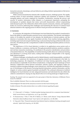 7
transaction amounts, timestamps, and user behavior, providing a holistic representation of the factors
contributing to fraud.
While common fraud detection datasets offer valuable resources, challenges persist. The rapidly
evolving nature of fraud necessitates continuous updates and expansions of datasets to reflect
emerging patterns and tactics employed by fraudsters. Furthermore, ensuring the privacy and
security of sensitive information within datasets is of paramount importance, prompting the
development of synthetic datasets that mimic real-world characteristics without compromising
individual privacy[71]. The collaborative efforts of the research community, industry, and regulatory
bodies are crucial for addressing these challenges and maintaining the relevance of common fraud
detection datasets in the ongoing pursuit of effective fraud prevention and detection strategies.
6. Conclusion
In conclusion, the integration of AI techniques into fraud detection has marked a transformative
leap in the ability to combat deceptive practices across various industries. The dynamic and adaptive
nature of AI enables the analysis of vast datasets, the identification of intricate patterns, and the
detection of anomalies that may signify fraudulent activities. From machine learning algorithms,
including supervised and unsupervised learning, to advanced deep learning architectures like neural
networks, AI methods provide a comprehensive toolkit for discerning fraudulent patterns in diverse
data sources.
The significance of AI in fraud detection is evident in its applications across sectors such as
finance, healthcare, e-commerce, and beyond. Through personalized medicine, predictive analytics,
and real-time transaction monitoring, AI contributes to the proactive identification and prevention
of fraudulent behaviors. The adaptability of machine learning models allows for continuous learning
and adjustment to evolving fraud tactics, making these techniques indispensable in the ongoing
battle against fraudsters.
Common challenges, including the need for labeled datasets, model interpretability, and ethical
considerations, underscore the importance of ongoing research and development in the field. As
technology progresses, the integration of traditional and deep learning approaches, along with
advancements in explainable AI and ethical considerations, is shaping the future landscape of fraud
detection. Collaborative efforts between researchers, industry experts, and regulatory bodies are
essential to address emerging challenges, ensure data privacy, and foster the responsible and effective
use of AI techniques in the pursuit of securing financial transactions, sensitive information, and the
integrity of various systems against fraudulent activities[72]. The continued refinement of artificial
intelligence for fraud detection not only safeguards businesses and individuals but also reflects the
collective commitment to staying one step ahead in the ever-evolving landscape of digital security.
Funding: The research work was supported by the open project of State Key Laboratory of Millimeter Waves
(Grant No. K202218)
Data Availability Statement: There is no data associated with this paper.
Acknowledgment: We thank all the anonymous reviewers for their hard reviewing work.
Conflict of Interest: The author declares there is no conflict of interest regarding this paper.
References
1. Y. Y. Festa and I. A. Vorobyev, "A hybrid machine learning framework for e-commerce fraud detection,"
Model Assisted Statistics and Applications, vol. 17, pp. 41-49, 2022.
2. N. Kumaraswamy, T. Ekin, C. Park, M. K. Markey, J. C. Barner, and K. Rascati, "Using a Bayesian Belief
Network to detect healthcare fraud," Expert Systems with Applications, vol. 238, 2024.
3. G. Tong and J. Shen, "Financial transaction fraud detector based on imbalance learning and graph neural
network," Applied Soft Computing, vol. 149, 2023.
Preprints (www.preprints.org) | NOT PEER-REVIEWED | Posted: 15 December 2023 doi:10.20944/preprints202312.1115.v1
 
