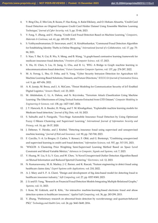 8
4. Y. Bing Chu, Z. Min Lim, B. Keane, P. Hao Kong, A. Rafat Elkilany, and O. Hisham Abusetta, "Credit Card
Fraud Detection on Original European Credit Card Holder Dataset Using Ensemble Machine Learning
Technique," Journal of Cyber Security, vol. 5, pp. 33-46, 2023.
5. Y. Fang, Y. Zhang, and C. Huang, "Credit Card Fraud Detection Based on Machine Learning," Computers,
Materials & Continua, vol. 61, pp. 185-195, 2019.
6. S. Vaithyasubramanian, D. Saravanan, and C. K. Kirubhashankar, "Communal Fraud Detection Algorithm
for Establishing Identity Thefts in Online Shopping," International Journal of e-Collaboration, vol. 17, pp. 75-
84, 2021.
7. S. Xiao, T. Bai, X. Cui, B. Wu, X. Meng, and B. Wang, "A graph-based contrastive learning framework for
medicare insurance fraud detection," Frontiers of Computer Science, vol. 17, 2023.
8. X. Hu, H. Chen, S. Liu, H. Jiang, G. Chu, and R. Li, "BTG: A Bridge to Graph machine learning in
telecommunications fraud detection," Future Generation Computer Systems, vol. 137, pp. 274-287, 2022.
9. M. A. Ferrag, L. Shu, O. Friha, and X. Yang, "Cyber Security Intrusion Detection for Agriculture 4.0:
Machine Learning-Based Solutions, Datasets, and Future Directions," IEEE/CAA Journal of Automatica Sinica,
vol. 9, pp. 407-436, 2022.
10. A. K. Junejo, M. Breza, and J. A. McCann, "Threat Modeling for Communication Security of IoT-Enabled
Digital Logistics," Sensors (Basel), vol. 23, 2023.
11. M. Abdalsalam, C. Li, A. Dahou, and N. Kryvinska, "Terrorism Attack Classification Using Machine
Learning: The Effectiveness of Using Textual Features Extracted from GTD Dataset," Computer Modeling in
Engineering & Sciences, vol. 138, pp. 1427-1467, 2024.
12. J. T. Hancock, R. A. Bauder, H. Wang, and T. M. Khoshgoftaar, "Explainable machine learning models for
Medicare fraud detection," Journal of Big Data, vol. 10, 2023.
13. S. Subudhi and S. Panigrahi, "Two-Stage Automobile Insurance Fraud Detection by Using Optimized
Fuzzy C-Means Clustering and Supervised Learning," International Journal of Information Security and
Privacy, vol. 14, pp. 18-37, 2020.
14. J. Debener, V. Heinke, and J. Kriebel, "Detecting insurance fraud using supervised and unsupervised
machine learning," Journal of Risk and Insurance, vol. 90, pp. 743-768, 2023.
15. F. Carcillo, Y.-A. Le Borgne, O. Caelen, Y. Kessaci, F. Oblé, and G. Bontempi, "Combining unsupervised
and supervised learning in credit card fraud detection," Information Sciences, vol. 557, pp. 317-331, 2021.
16. "WXGCB: A Clustering Prior Weighting Semi-Supervised Learning Method Based on Space Level
Constraint and Mixed Variable Metrics," Advances in Computer, Signals and Systems, vol. 7, 2023.
17. Y. Huang, W. Liu, S. Li, Y. Guo, and W. Chen, "A Novel Unsupervised Outlier Detection Algorithm Based
on Mutual Information and Reduced Spectral Clustering," Electronics, vol. 12, 2023.
18. N. Kumaraswamy, M. K. Markey, J. C. Barner, and K. Rascati, "Feature engineering to detect fraud using
healthcare claims data," Expert Systems with Applications, vol. 210, 2022.
19. A. J. Mary and S. P. A. Claret, "Design and development of big data-based model for detecting fraud in
healthcare insurance industry," Soft Computing, vol. 27, pp. 8357-8369, 2023.
20. J. Li and D. Yang, "Research on Financial Fraud Detection Models Integrating Multiple Relational Graphs,"
Systems, vol. 11, 2023.
21. I. Kose, M. Gokturk, and K. Kilic, "An interactive machine-learning-based electronic fraud and abuse
detection system in healthcare insurance," Applied Soft Computing, vol. 36, pp. 283-299, 2015.
22. Y. Zhang, "Preliminary research on abnormal brain detection by wavelet-energy and quantum-behaved
PSO," Technology and Health Care, vol. 24, pp. S641-S649, 2016.
Preprints (www.preprints.org) | NOT PEER-REVIEWED | Posted: 15 December 2023 doi:10.20944/preprints202312.1115.v1
 