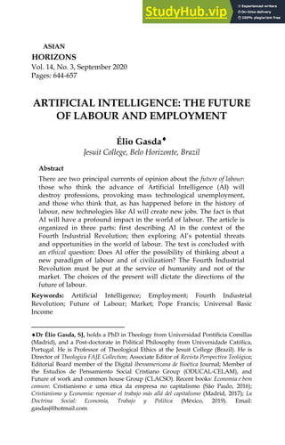 Vol. 14, No. 3, September 2020
Pages: 644-657
ASIAN
HORIZONS
ARTIFICIAL INTELLIGENCE: THE FUTURE
OF LABOUR AND EMPLOYMENT
Élio Gasda¨
Jesuit College, Belo Horizonte, Brazil
Abstract
There are two principal currents of opinion about the future of labour:
those who think the advance of Artificial Intelligence (AI) will
destroy professions, provoking mass technological unemployment,
and those who think that, as has happened before in the history of
labour, new technologies like AI will create new jobs. The fact is that
AI will have a profound impact in the world of labour. The article is
organized in three parts: first describing AI in the context of the
Fourth Industrial Revolution; then exploring AI’s potential threats
and opportunities in the world of labour. The text is concluded with
an ethical question: Does AI offer the possibility of thinking about a
new paradigm of labour and of civilization? The Fourth Industrial
Revolution must be put at the service of humanity and not of the
market. The choices of the present will dictate the directions of the
future of labour.
Keywords: Artificial Intelligence; Employment; Fourth Industrial
Revolution; Future of Labour; Market; Pope Francis; Universal Basic
Income
¨Dr Élio Gasda, SJ, holds a PhD in Theology from Universidad Pontifícia Comillas
(Madrid), and a Post-doctorate in Political Philosophy from Universidade Católica,
Portugal. He is Professor of Theological Ethics at the Jesuit College (Brazil). He is
Director of Theologica FAJE Collection; Associate Editor of Revista Perspectiva Teológica;
Editorial Board member of the Digital Iberoamericana de Bioética Journal; Member of
the Estudios de Pensamiento Social Cristiano Group (ODUCAL-CELAM), and
Future of work and common house Group (CLACSO). Recent books: Economia e bem
comum: Cristianismo e uma ética da empresa no capitalismo (São Paulo, 2016);
Cristianismo y Economia: repensar el trabajo más allá del capitalismo (Madrid, 2017); La
Doctrina Social: Economía, Trabajo y Política (México, 2019). Email:
gasdasj@hotmail.com
 