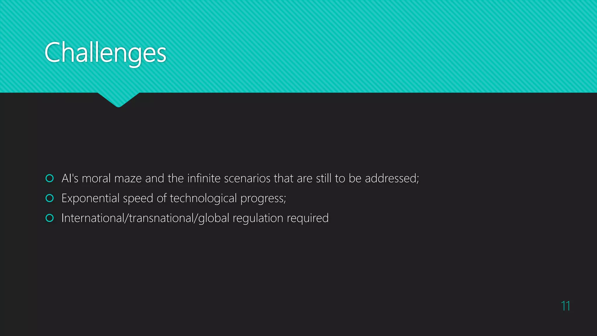 Challenges
 AI's moral maze and the infinite scenarios that are still to be addressed;
 Exponential speed of technological progress;
 International/transnational/global regulation required
11
 
