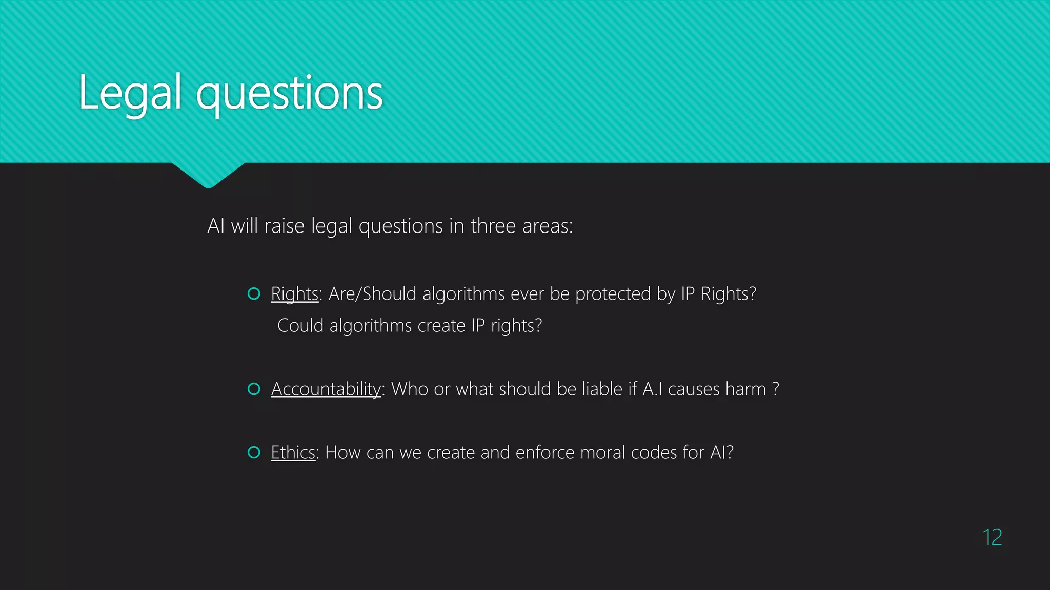 Legal questions
AI will raise legal questions in three areas:
 Rights: Are/Should algorithms ever be protected by IP Rights?
Could algorithms create IP rights?
 Accountability: Who or what should be liable if A.I causes harm ?
 Ethics: How can we create and enforce moral codes for AI?
12
 