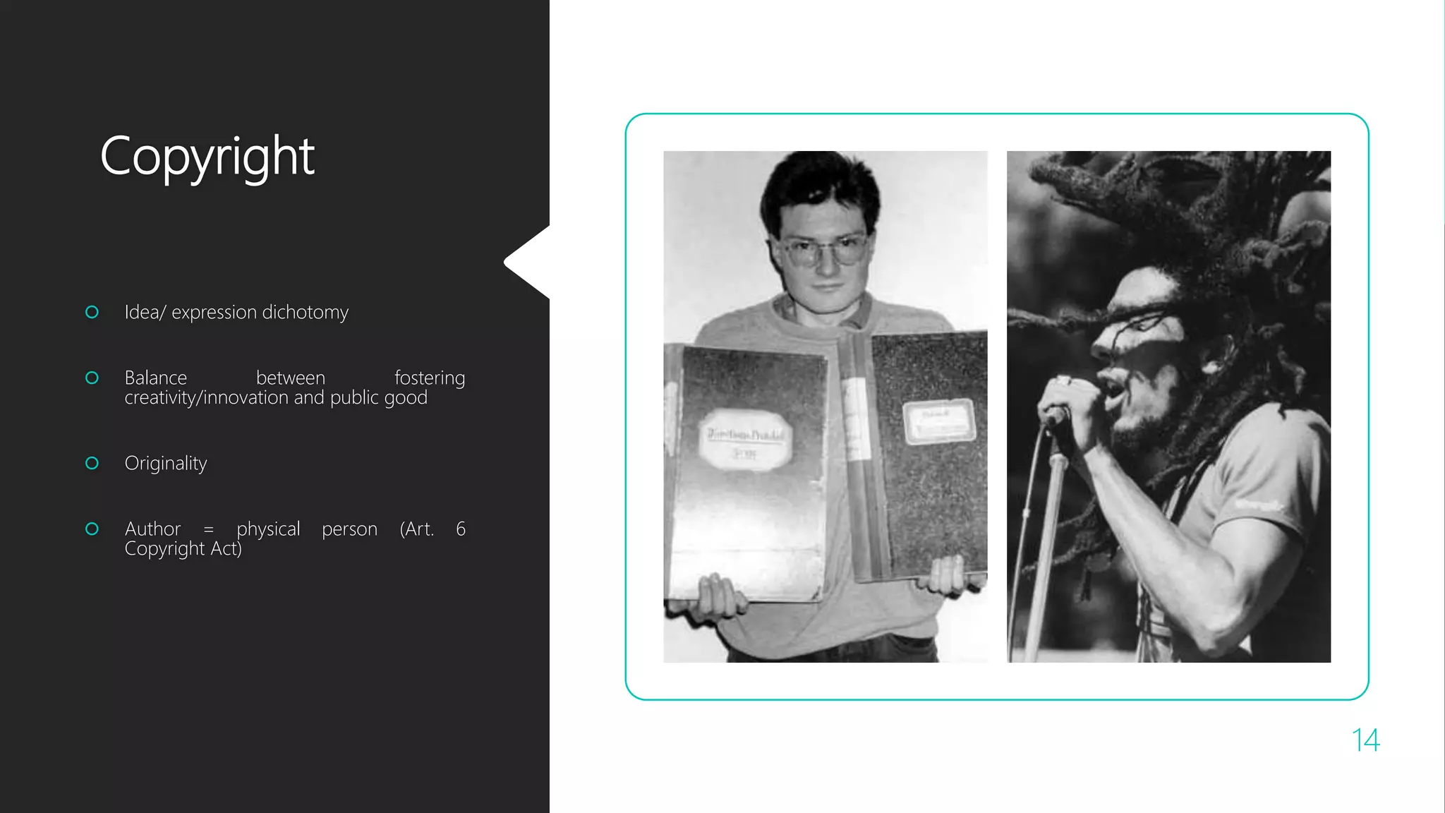 Copyright
 Idea/ expression dichotomy
 Balance between fostering
creativity/innovation and public good
 Originality
 Author = physical person (Art. 6
Copyright Act)
14
 