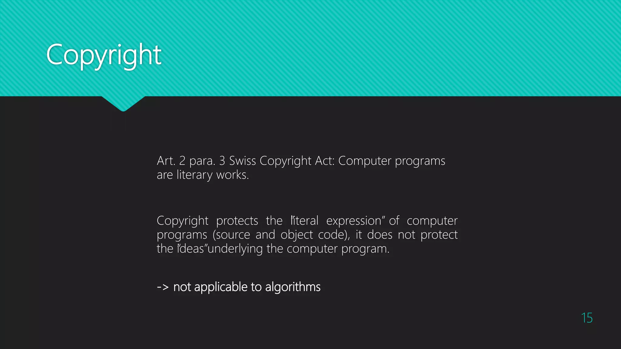 Copyright
15
Copyright protects the “literal expression” of computer
programs (source and object code), it does not protect
the “ideas”underlying the computer program.
Art. 2 para. 3 Swiss Copyright Act: Computer programs
are literary works.
-> not applicable to algorithms
 