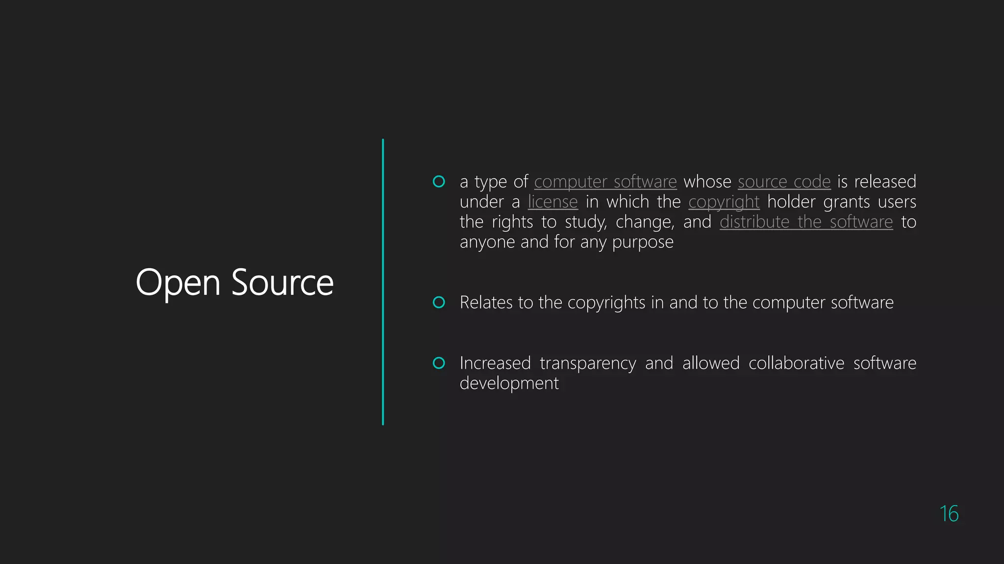 Open Source
 a type of computer software whose source code is released
under a license in which the copyright holder grants users
the rights to study, change, and distribute the software to
anyone and for any purpose
 Relates to the copyrights in and to the computer software
 Increased transparency and allowed collaborative software
development
16
 