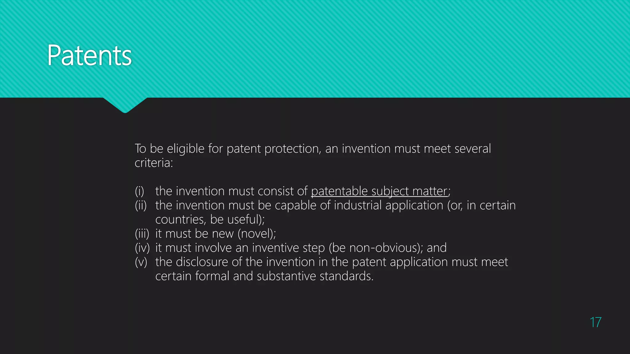 Patents
17
To be eligible for patent protection, an invention must meet several
criteria:
(i) the invention must consist of patentable subject matter;
(ii) the invention must be capable of industrial application (or, in certain
countries, be useful);
(iii) it must be new (novel);
(iv) it must involve an inventive step (be non-obvious); and
(v) the disclosure of the invention in the patent application must meet
certain formal and substantive standards.
 