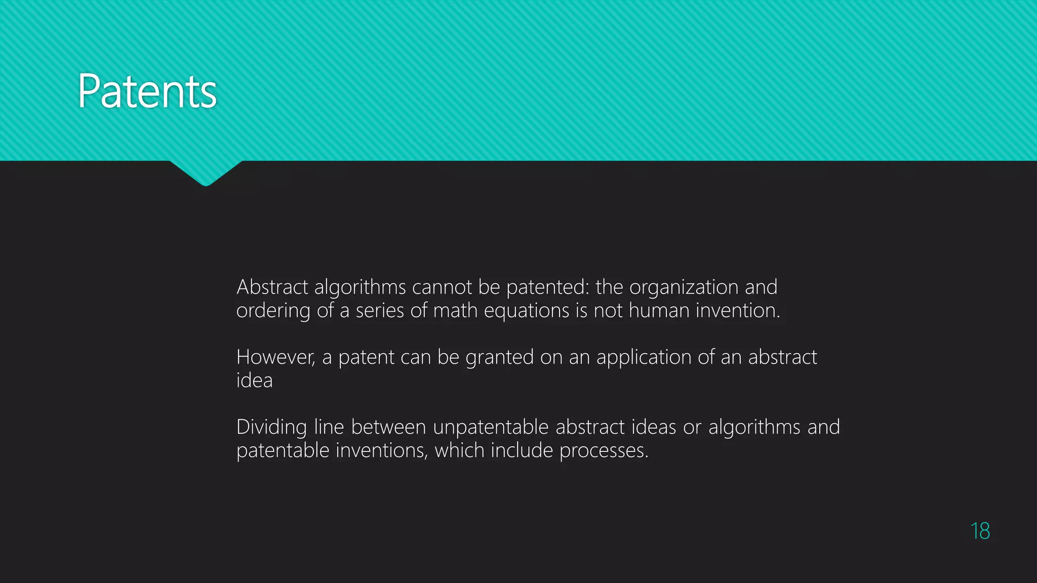 Patents
18
Abstract algorithms cannot be patented: the organization and
ordering of a series of math equations is not human invention.
However, a patent can be granted on an application of an abstract
idea
Dividing line between unpatentable abstract ideas or algorithms and
patentable inventions, which include processes.
 