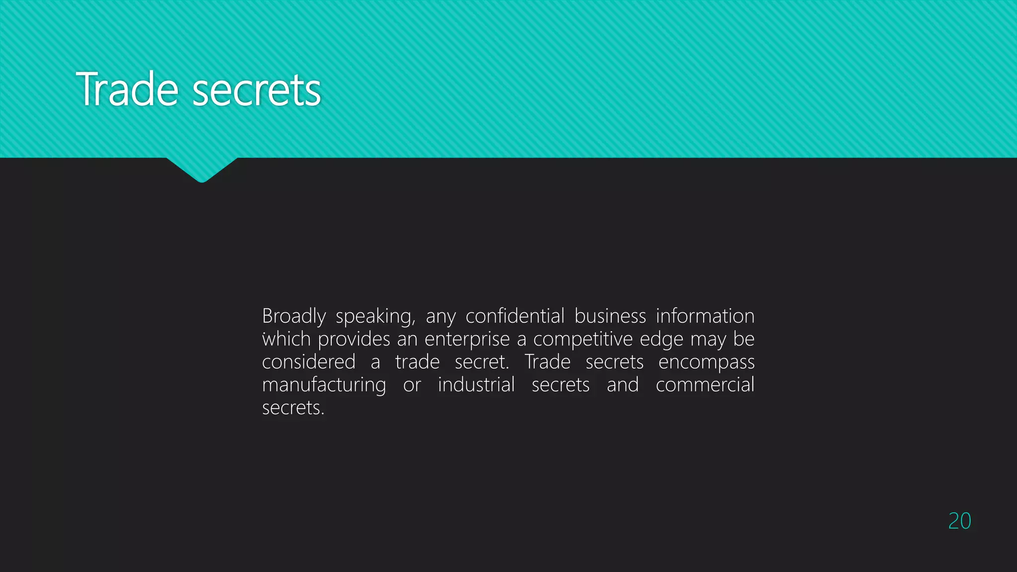 Trade secrets
20
Broadly speaking, any confidential business information
which provides an enterprise a competitive edge may be
considered a trade secret. Trade secrets encompass
manufacturing or industrial secrets and commercial
secrets.
.
 
