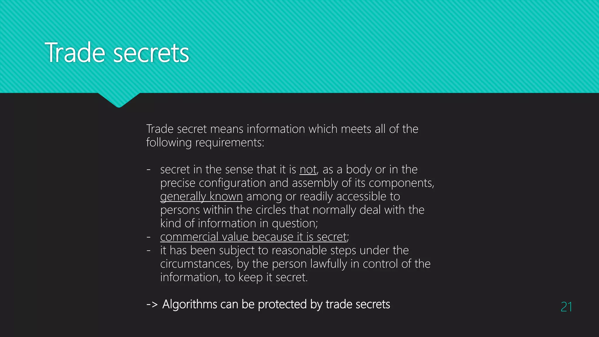 Trade secrets
21
Trade secret means information which meets all of the
following requirements:
- secret in the sense that it is not, as a body or in the
precise configuration and assembly of its components,
generally known among or readily accessible to
persons within the circles that normally deal with the
kind of information in question;
- commercial value because it is secret;
- it has been subject to reasonable steps under the
circumstances, by the person lawfully in control of the
information, to keep it secret.
-> Algorithms can be protected by trade secrets
 