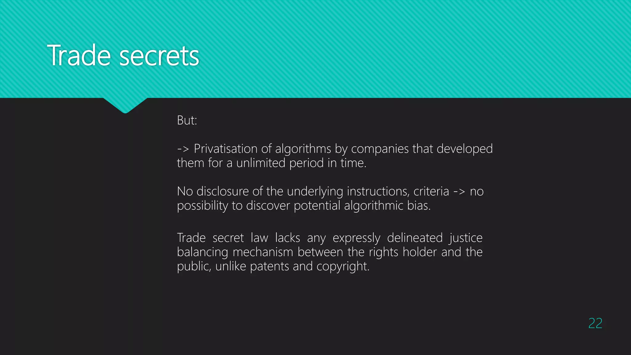 Trade secrets
22
Trade secret law lacks any expressly delineated justice
balancing mechanism between the rights holder and the
public, unlike patents and copyright.
But:
-> Privatisation of algorithms by companies that developed
them for a unlimited period in time.
No disclosure of the underlying instructions, criteria -> no
possibility to discover potential algorithmic bias.
 