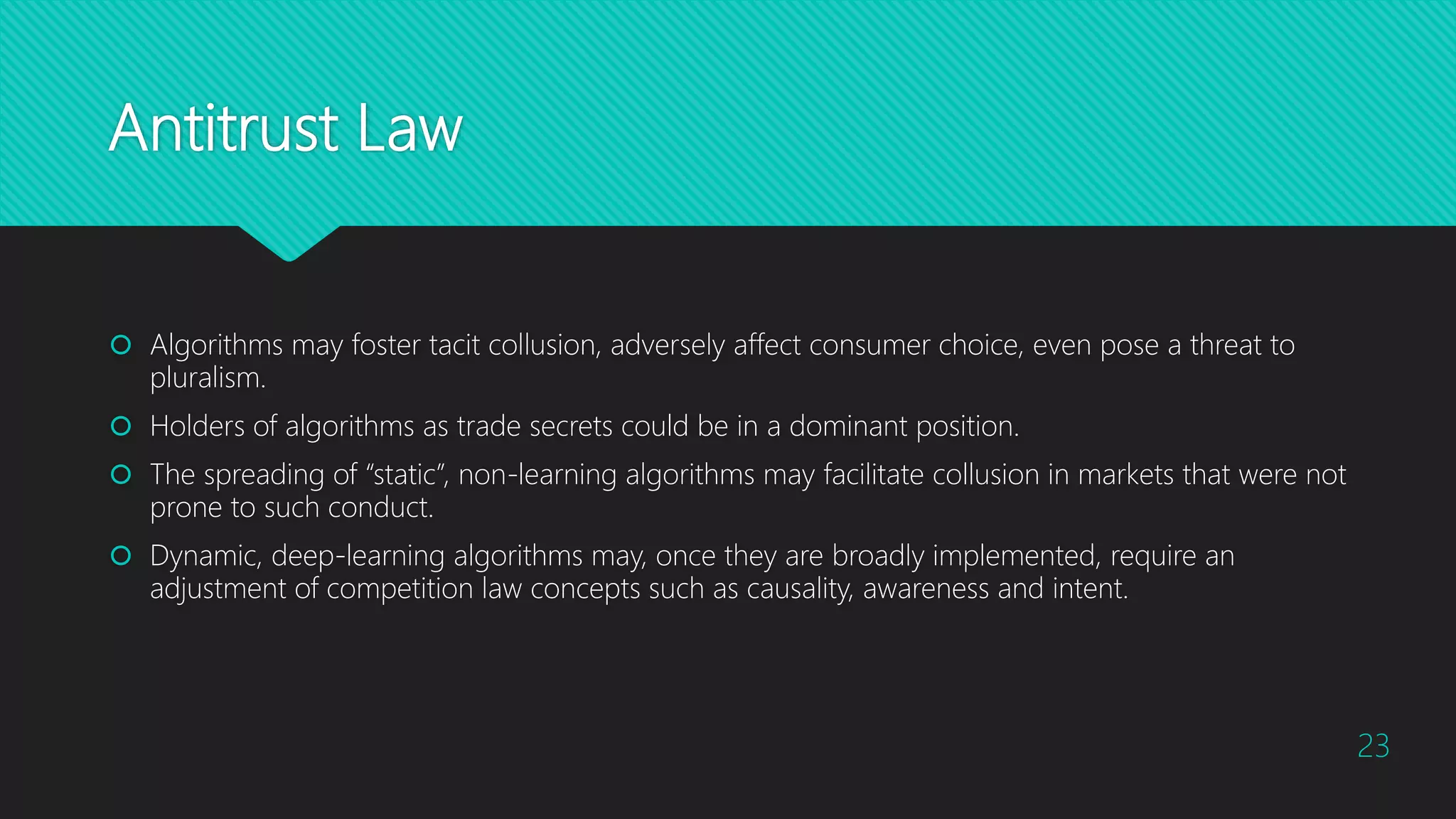 Antitrust Law
 Algorithms may foster tacit collusion, adversely affect consumer choice, even pose a threat to
pluralism.
 Holders of algorithms as trade secrets could be in a dominant position.
 The spreading of “static”, non-learning algorithms may facilitate collusion in markets that were not
prone to such conduct.
 Dynamic, deep-learning algorithms may, once they are broadly implemented, require an
adjustment of competition law concepts such as causality, awareness and intent.
23
 