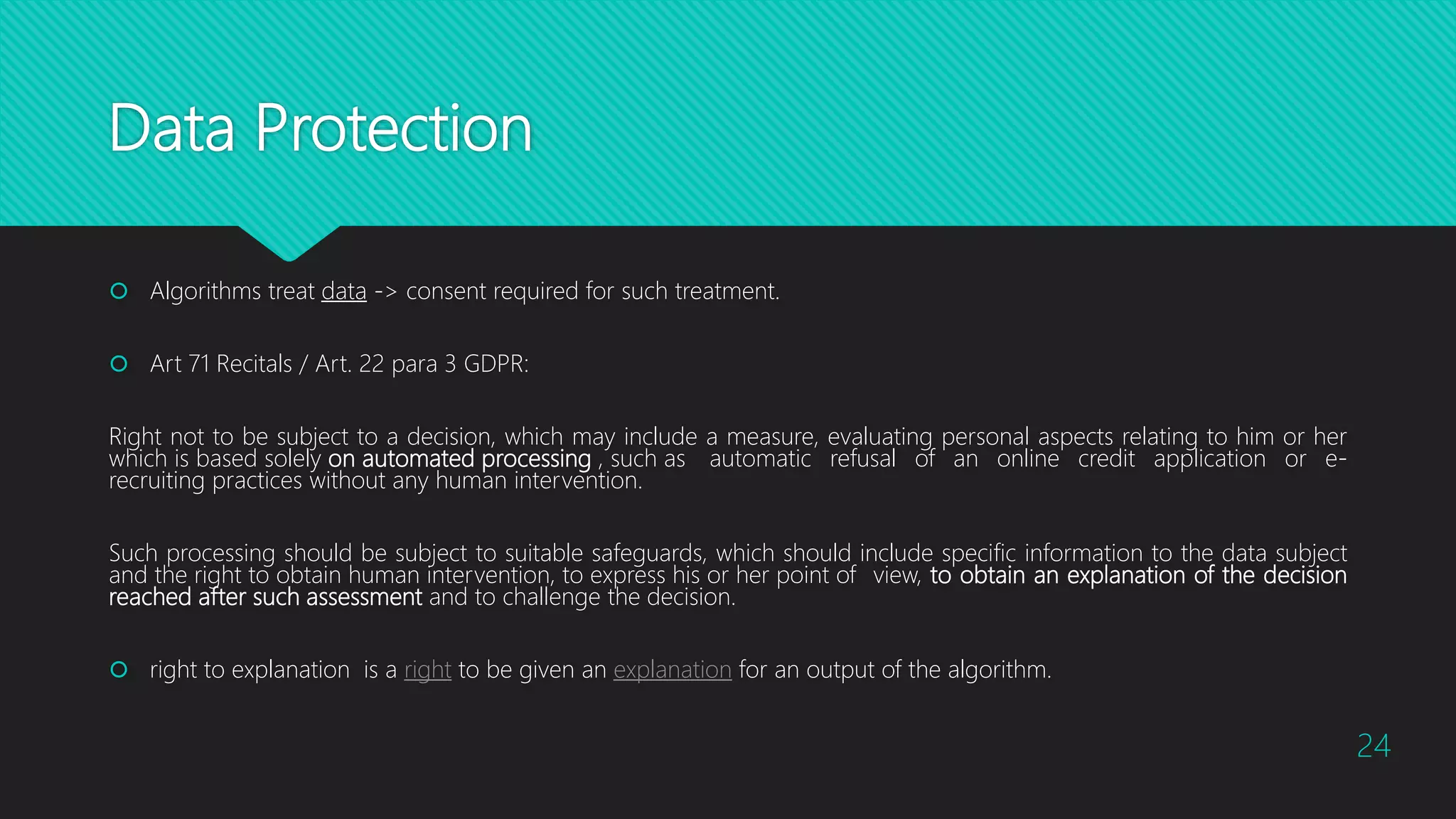 Data Protection
 Algorithms treat data -> consent required for such treatment.
 Art 71 Recitals / Art. 22 para 3 GDPR:
Right not to be subject to a decision, which may include a measure, evaluating personal aspects relating to him or her
which is based solely on automated processing , such as automatic refusal of an online credit application or e-
recruiting practices without any human intervention.
Such processing should be subject to suitable safeguards, which should include specific information to the data subject
and the right to obtain human intervention, to express his or her point of view, to obtain an explanation of the decision
reached after such assessment and to challenge the decision.
 right to explanation is a right to be given an explanation for an output of the algorithm.
24
 