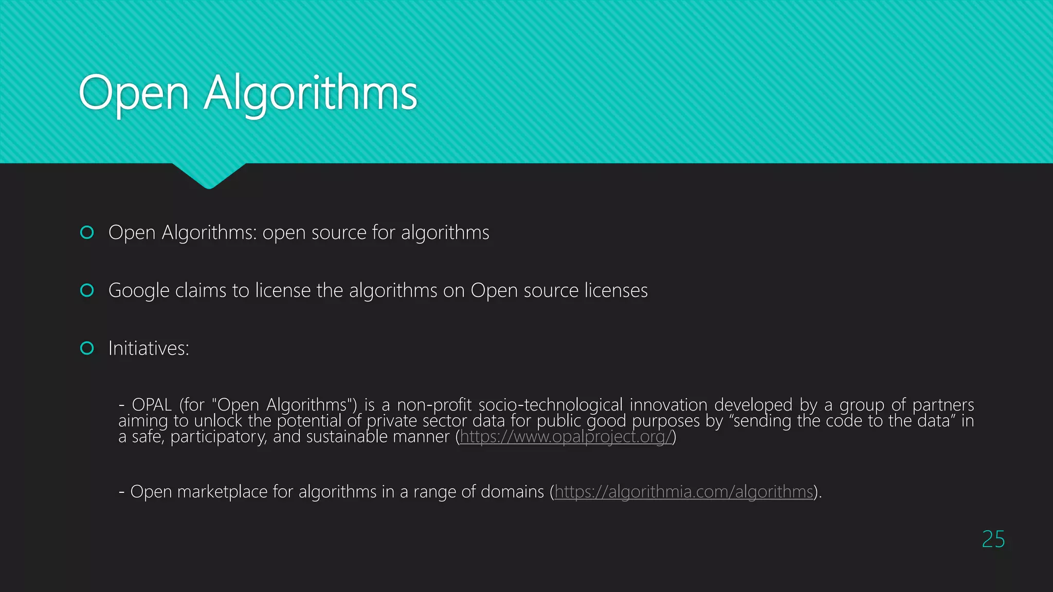 Open Algorithms
 Open Algorithms: open source for algorithms
 Google claims to license the algorithms on Open source licenses
 Initiatives:
- OPAL (for "Open Algorithms") is a non-profit socio-technological innovation developed by a group of partners
aiming to unlock the potential of private sector data for public good purposes by “sending the code to the data” in
a safe, participatory, and sustainable manner (https://www.opalproject.org/)
- Open marketplace for algorithms in a range of domains (https://algorithmia.com/algorithms).
25
 