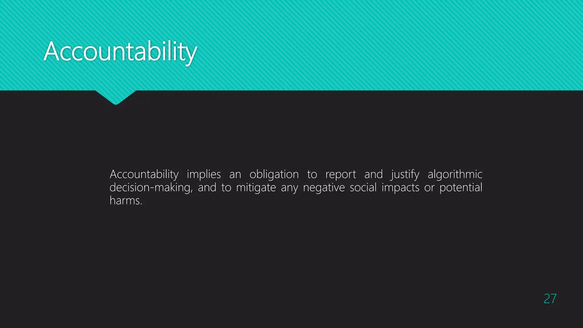 Accountability
27
Accountability implies an obligation to report and justify algorithmic
decision-making, and to mitigate any negative social impacts or potential
harms.
 
