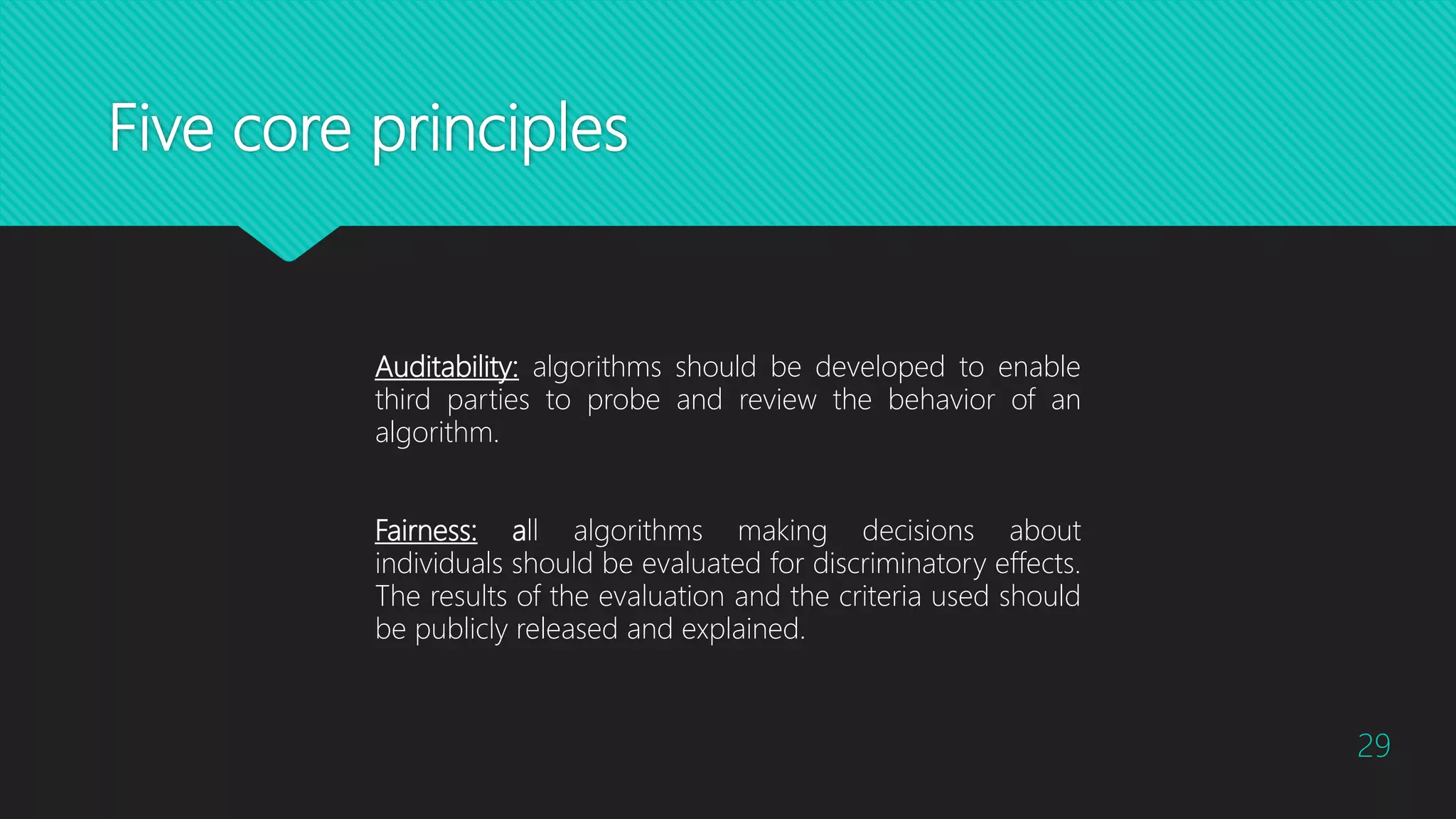 Five core principles
29
Auditability: algorithms should be developed to enable
third parties to probe and review the behavior of an
algorithm.
Fairness: all algorithms making decisions about
individuals should be evaluated for discriminatory effects.
The results of the evaluation and the criteria used should
be publicly released and explained.
 